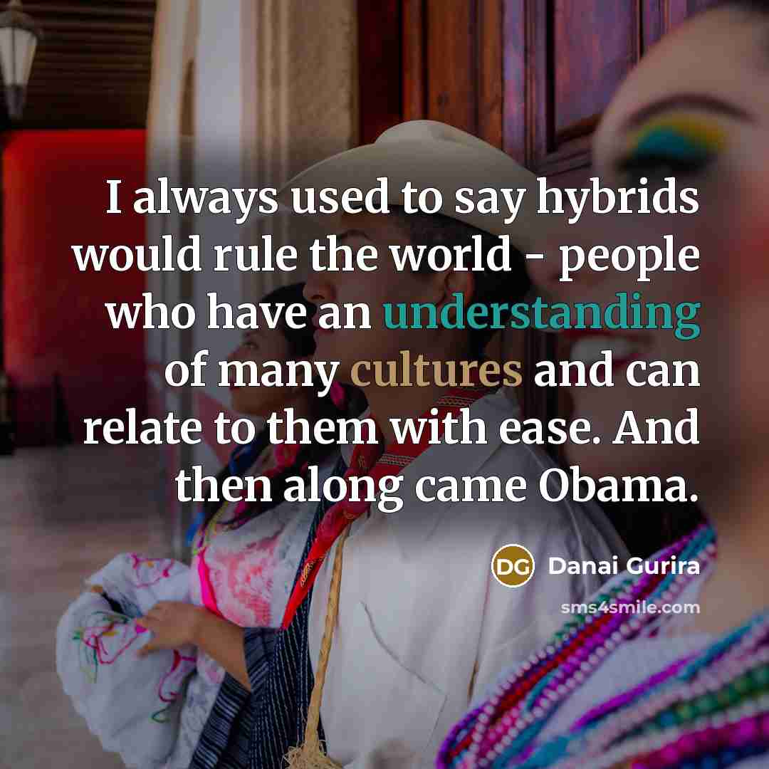 “I always used to say hybrids would rule the world - people who have an understanding of many cultures and can relate to them with ease. And then along came Obama.” quote by Danai Gurira