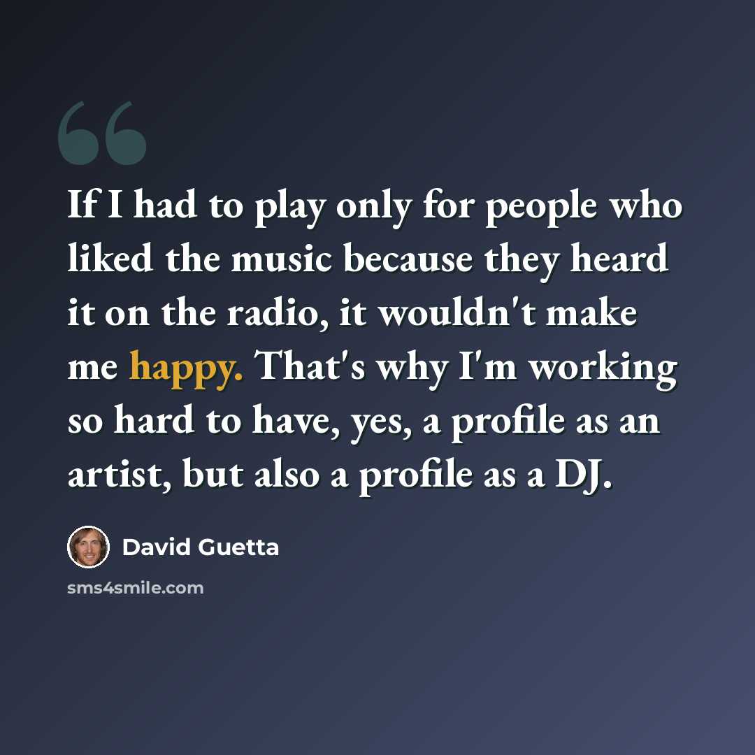 “If I had to play only for people who liked the music because they heard it on the radio, it wouldn't make me happy. That's why I'm working so hard to have, yes, a profile as an artist, but also a profile as a DJ.” quote by David Guetta