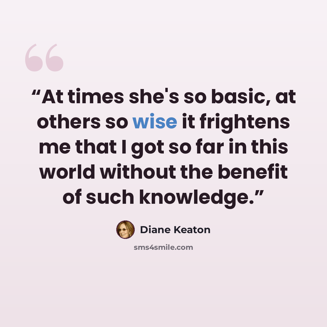 “At times she's so basic, at others so wise it frightens me that I got so far in this world without the benefit of such knowledge.” quote by Diane Keaton