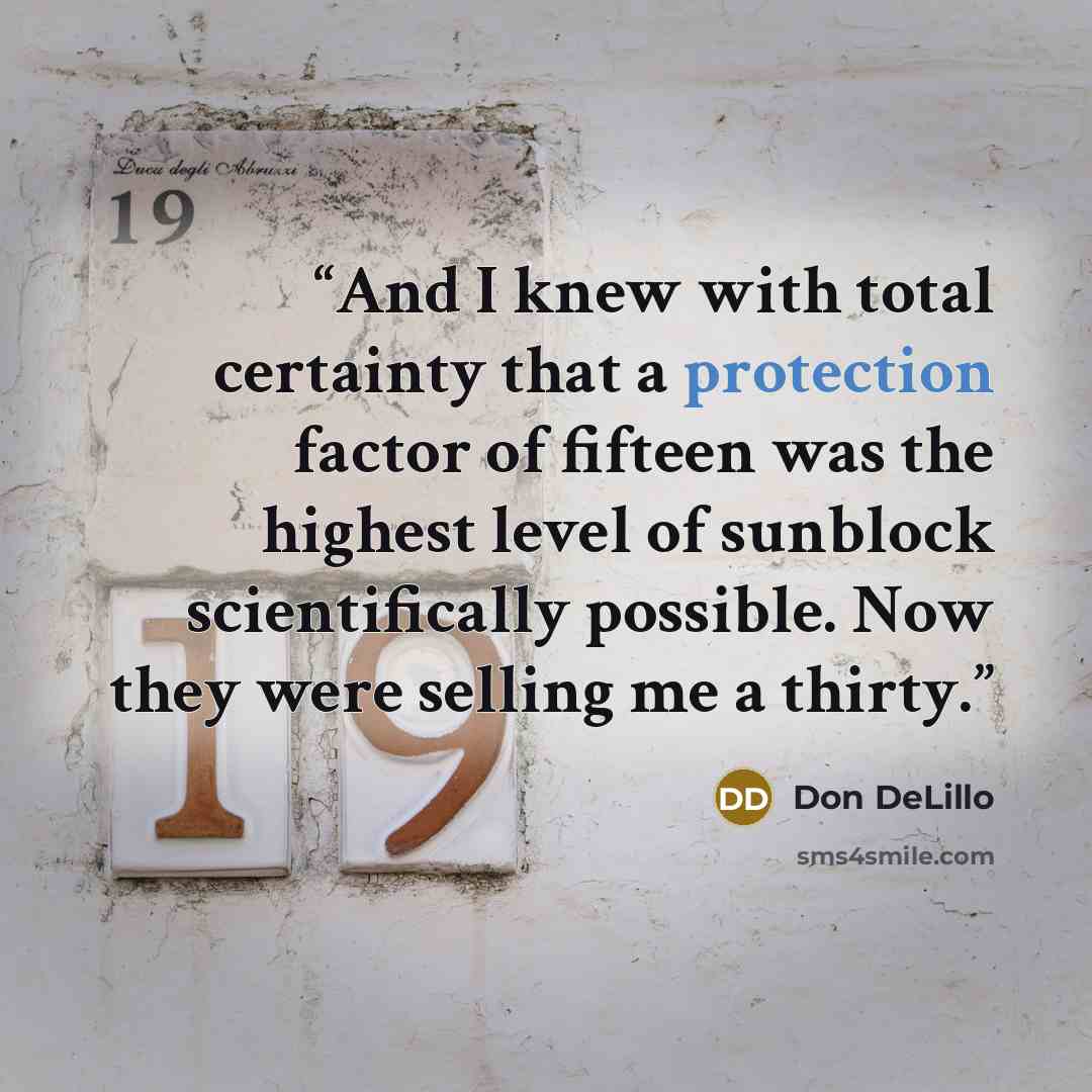 “And I knew with total certainty that a protection factor of fifteen was the highest level of sunblock scientifically possible. Now they were selling me a thirty.” quote by Don DeLillo
