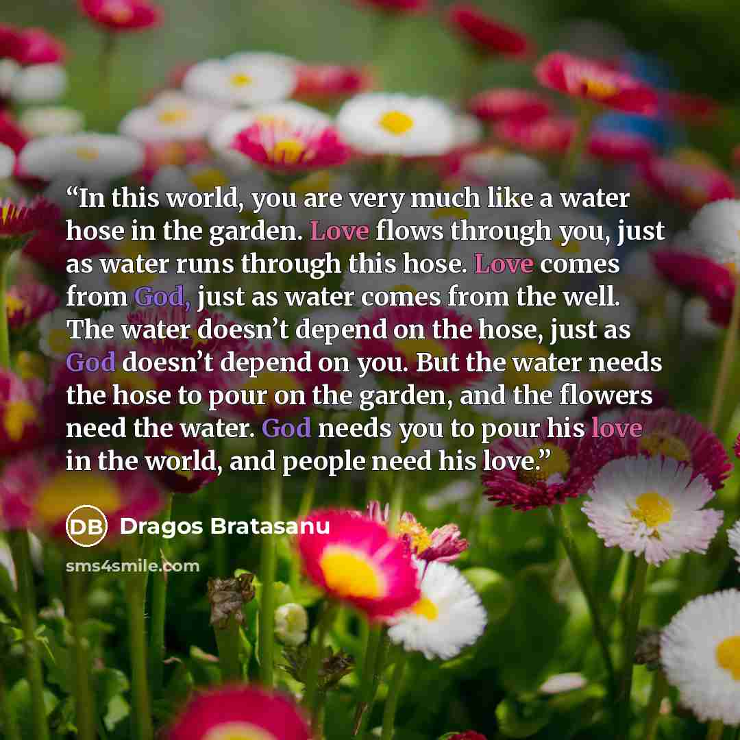 “In this world, you are very much like a water hose in the garden. Love flows through you, just as water runs through this hose. Love comes from God, just as water comes from the well. The water doesn’t depend on the hose, just as God doesn’t depend on you. But the water needs the hose to pour on…” quote by Dragos Bratasanu