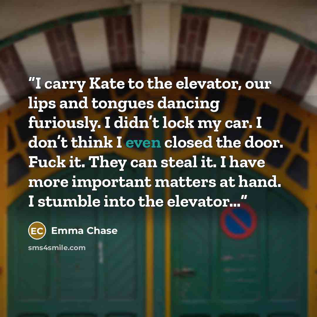“I carry Kate to the elevator, our lips and tongues dancing furiously. I didn’t lock my car. I don’t think I even closed the door. Fuck it. They can steal it. I have more important matters at hand. I stumble into the elevator…” quote by Emma Chase
