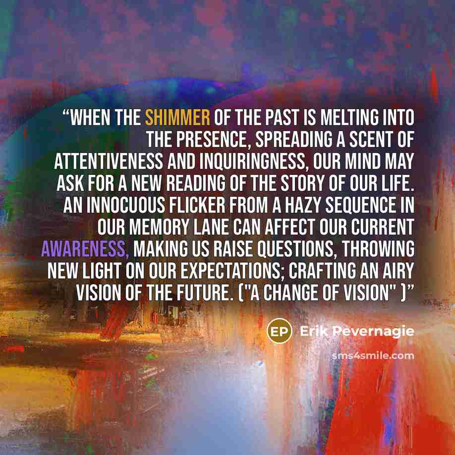 “When the shimmer of the past is melting into the presence, spreading a scent of attentiveness and inquiringness, our mind may ask for a new reading of the story of our life. An innocuous flicker from a hazy sequence in our memory lane can affect our current awareness, making us raise questions…” quote by Erik Pevernagie