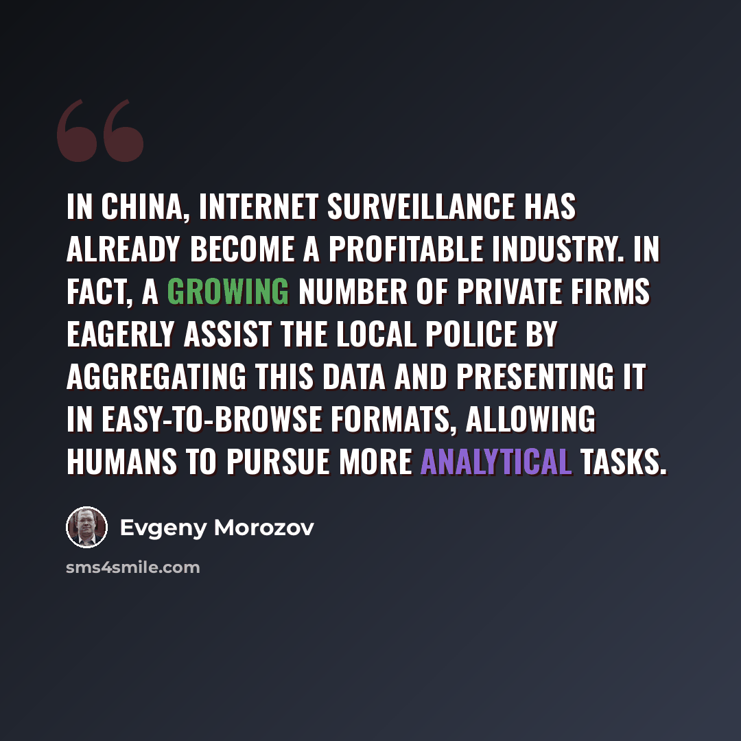 “In China, Internet surveillance has already become a profitable industry. In fact, a growing number of private firms eagerly assist the local police by aggregating this data and presenting it in easy-to-browse formats, allowing humans to pursue more analytical tasks.” quote by Evgeny Morozov