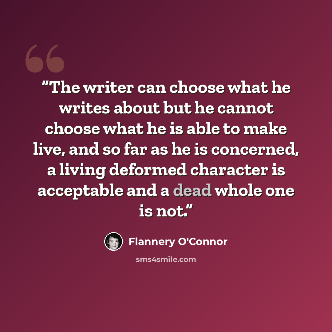 “The writer can choose what he writes about but he cannot choose what he is able to make live, and so far as he is concerned, a living deformed character is acceptable and a dead whole one is not.” quote by Flannery O'Connor