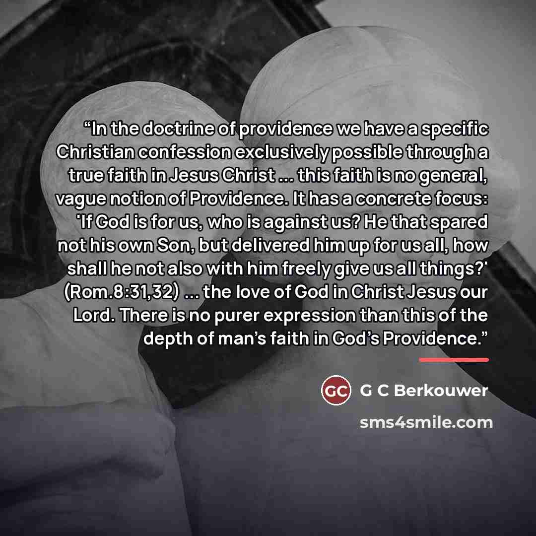 “In the doctrine of providence we have a specific Christian confession exclusively possible through a true faith in Jesus Christ ... this faith is no general, vague notion of Providence. It has a concrete focus: 'If God is for us, who is against us? He that spared not his own Son, but delivered him…” quote by G C Berkouwer