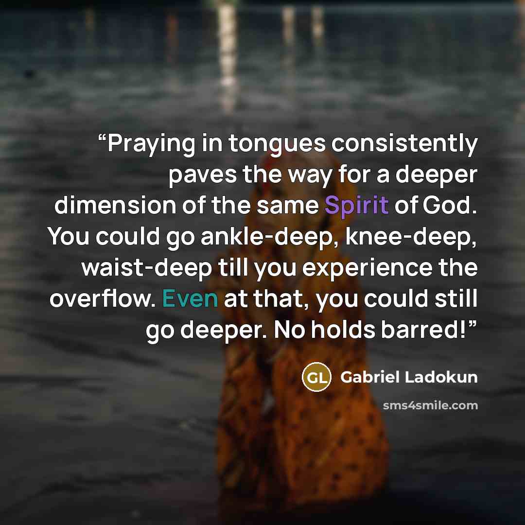 “Praying in tongues consistently paves the way for a deeper dimension of the same Spirit of God. You could go ankle-deep, knee-deep, waist-deep till you experience the overflow. Even at that, you could still go deeper. No holds barred!” quote by Gabriel Ladokun