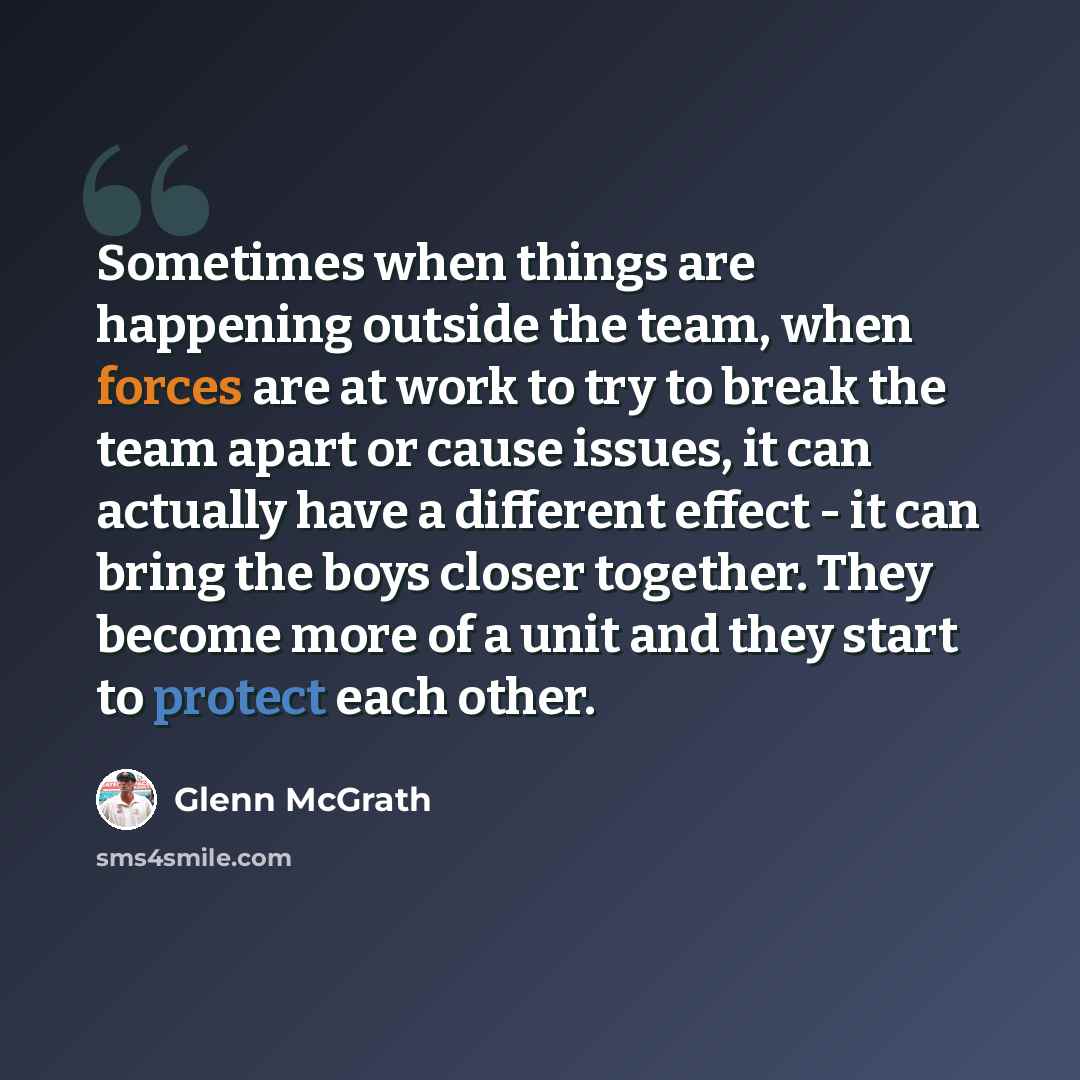 “Sometimes when things are happening outside the team, when forces are at work to try to break the team apart or cause issues, it can actually have a different effect - it can bring the boys closer together. They become more of a unit and they start to protect each other.” quote by Glenn McGrath