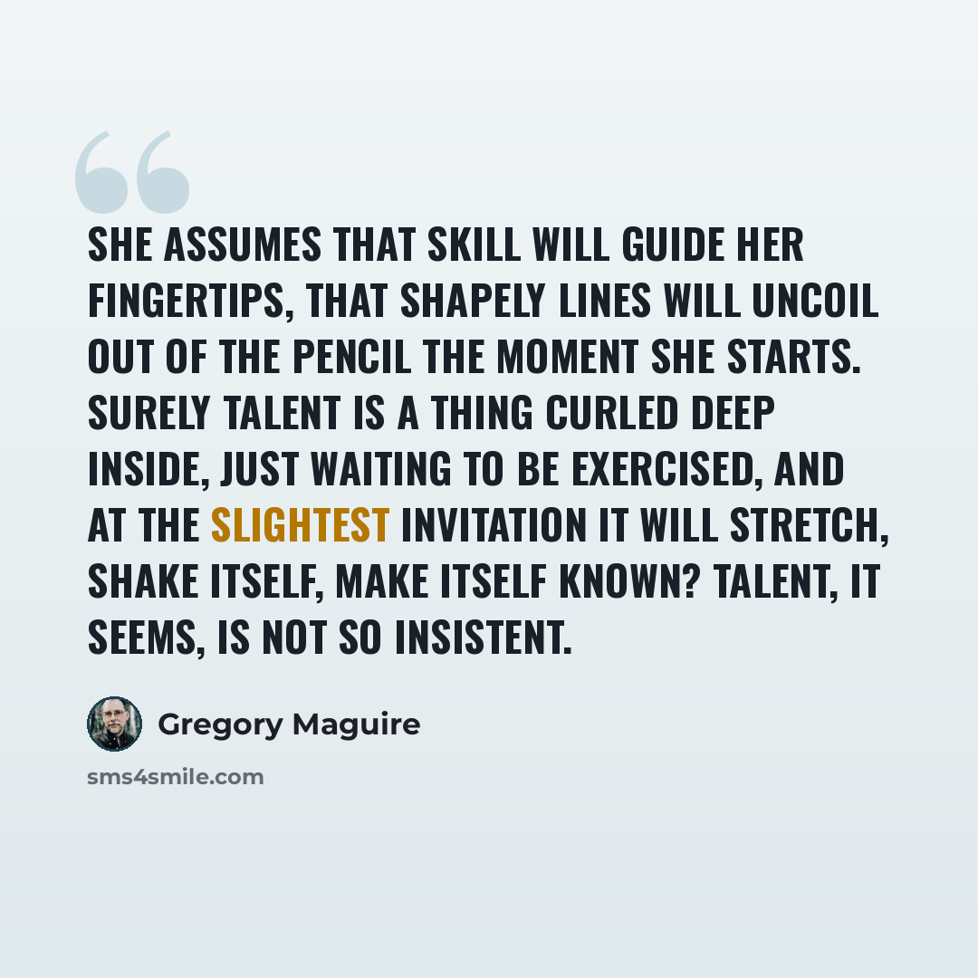 “She assumes that skill will guide her fingertips, that shapely lines will uncoil out of the pencil the moment she starts. Surely talent is a thing curled deep inside, just waiting to be exercised, and at the slightest invitation it will stretch, shake itself, make itself known? Talent, it seems…” quote by Gregory Maguire