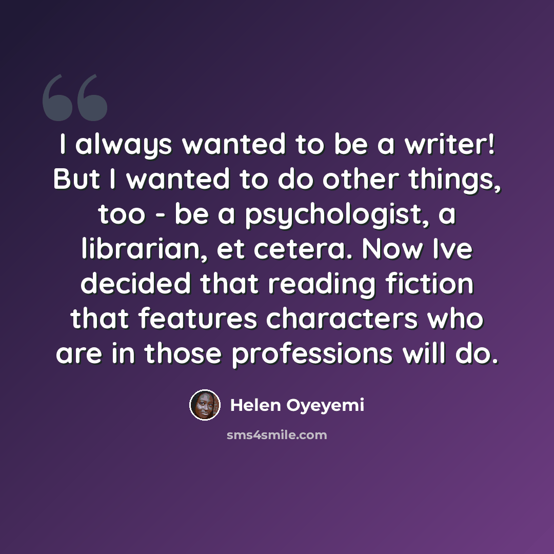 “I always wanted to be a writer! But I wanted to do other things, too - be a psychologist, a librarian, et cetera. Now Ive decided that reading fiction that features characters who are in those professions will do.” quote by Helen Oyeyemi