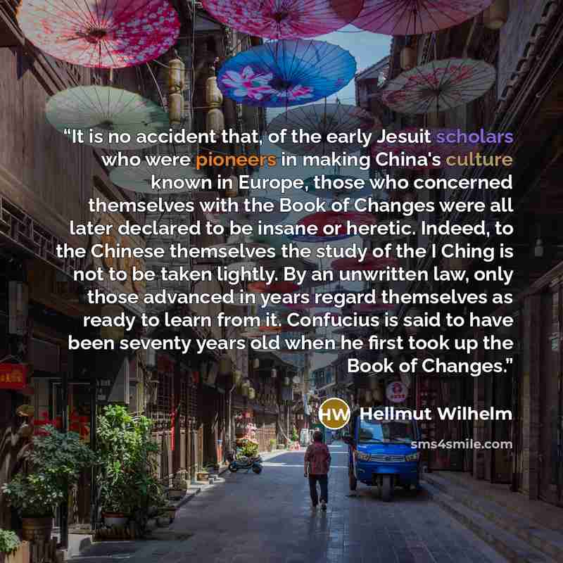 “It is no accident that, of the early Jesuit scholars who were pioneers in making China's culture known in Europe, those who concerned themselves with the Book of Changes were all later declared to be insane or heretic. Indeed, to the Chinese themselves the study of the I Ching is not to be taken…” quote by Hellmut Wilhelm