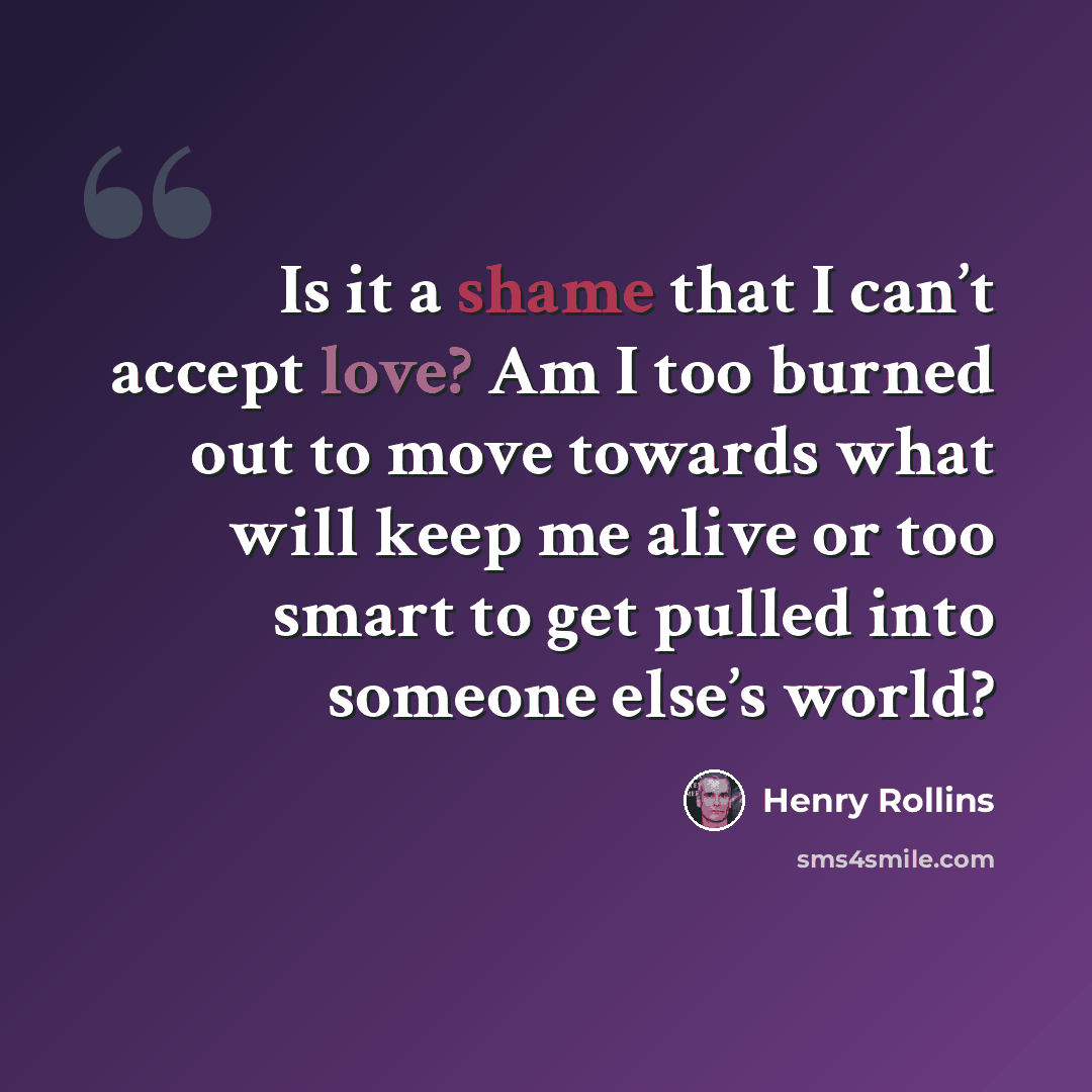 “Is it a shame that I can’t accept love? Am I too burned out to move towards what will keep me alive or too smart to get pulled into someone else’s world?” quote by Henry Rollins