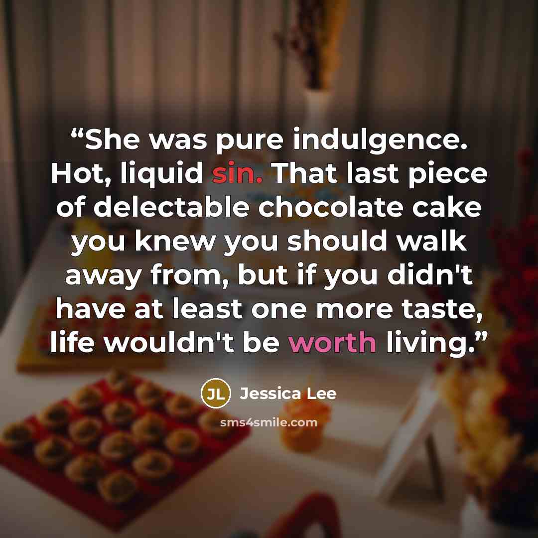 “She was pure indulgence. Hot, liquid sin. That last piece of delectable chocolate cake you knew you should walk away from, but if you didn't have at least one more taste, life wouldn't be worth living.” quote by Jessica Lee