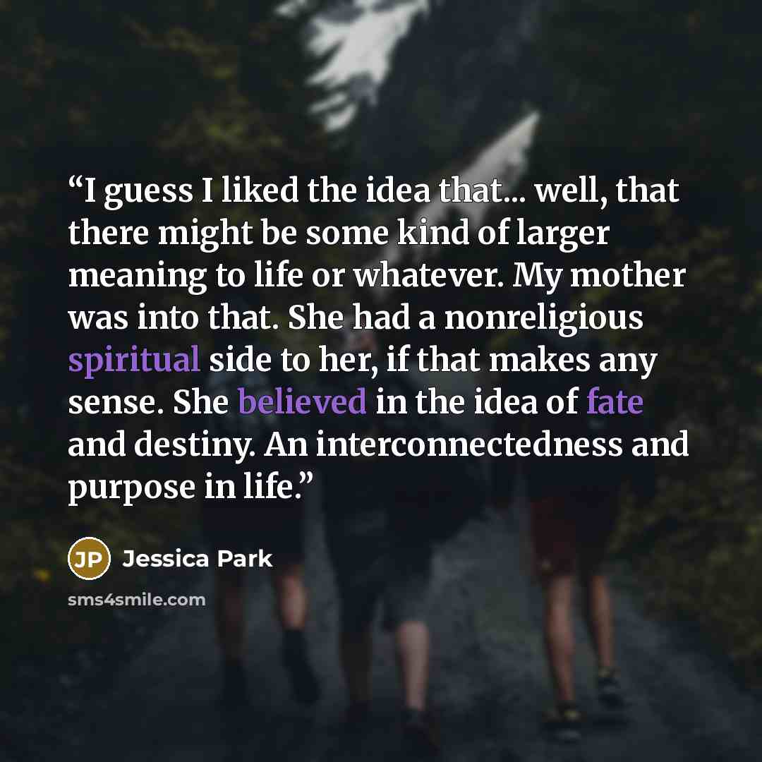 “I guess I liked the idea that... well, that there might be some kind of larger meaning to life or whatever. My mother was into that. She had a nonreligious spiritual side to her, if that makes any sense. She believed in the idea of fate and destiny. An interconnectedness and purpose in life.” quote by Jessica Park