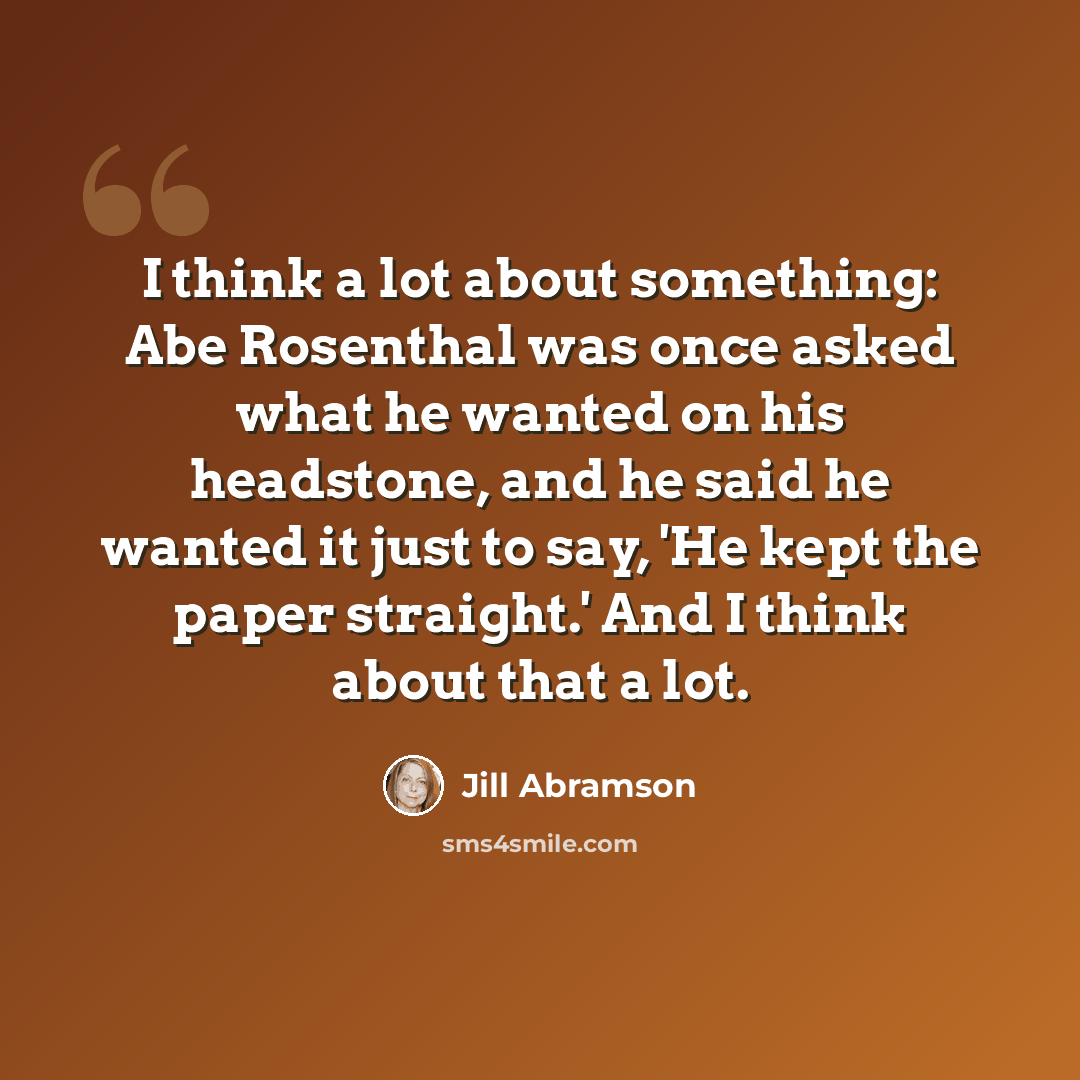 “I think a lot about something: Abe Rosenthal was once asked what he wanted on his headstone, and he said he wanted it just to say, 'He kept the paper straight.' And I think about that a lot.” quote by Jill Abramson
