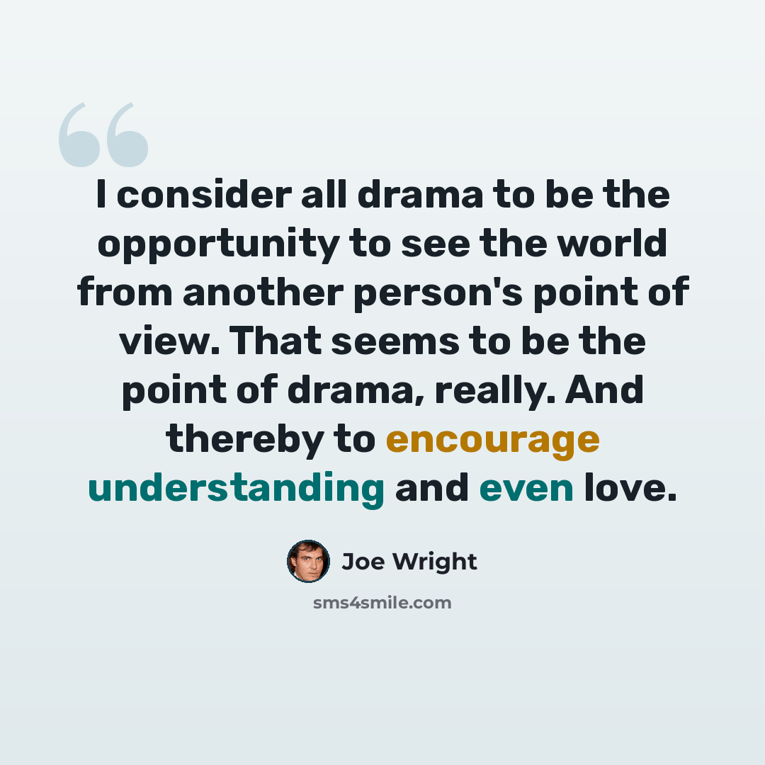 “I consider all drama to be the opportunity to see the world from another person's point of view. That seems to be the point of drama, really. And thereby to encourage understanding and even love.” quote by Joe Wright