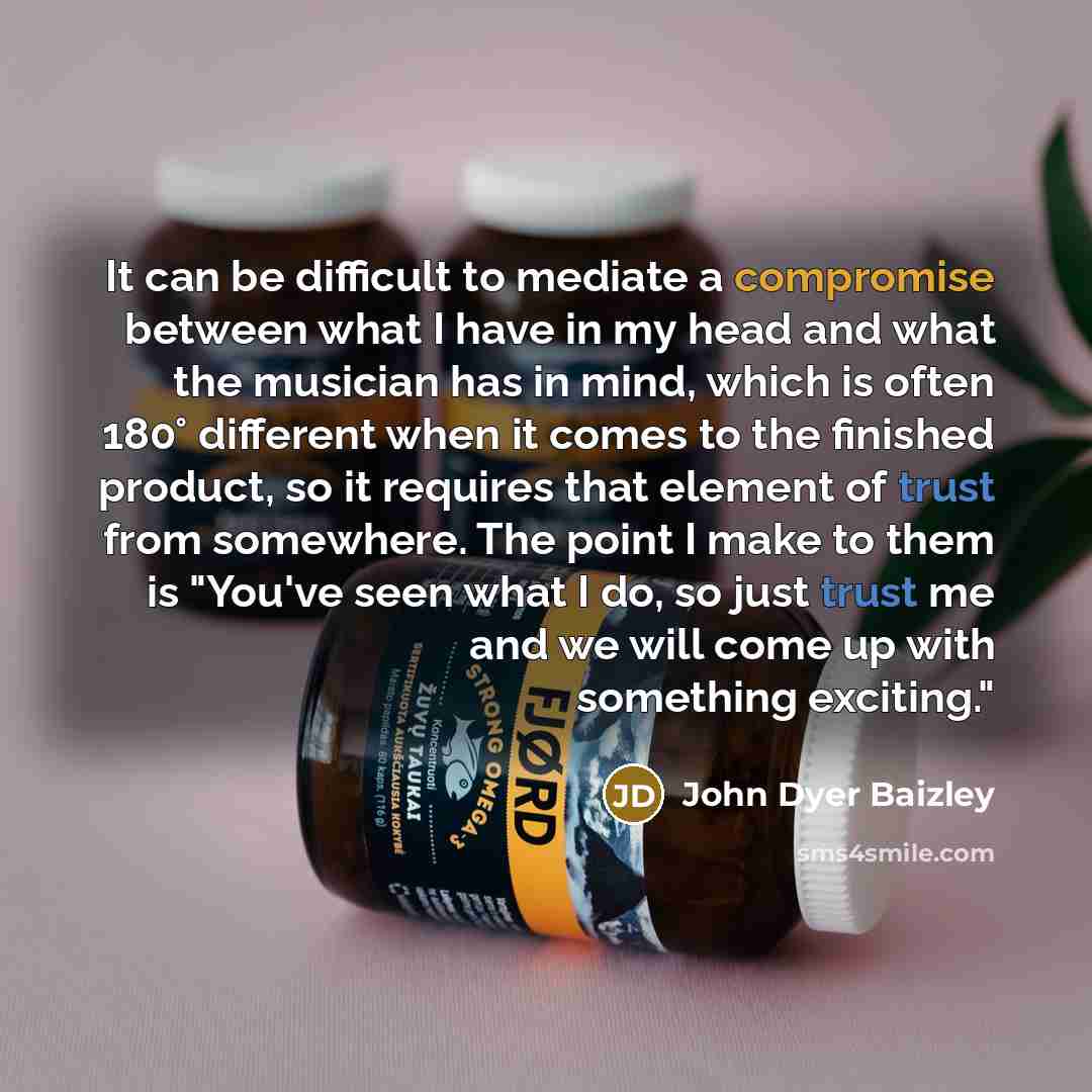 “It can be difficult to mediate a compromise between what I have in my head and what the musician has in mind, which is often 180° different when it comes to the finished product, so it requires that element of trust from somewhere. The point I make to them is "You've seen what I do, so just trust…” quote by John Dyer Baizley