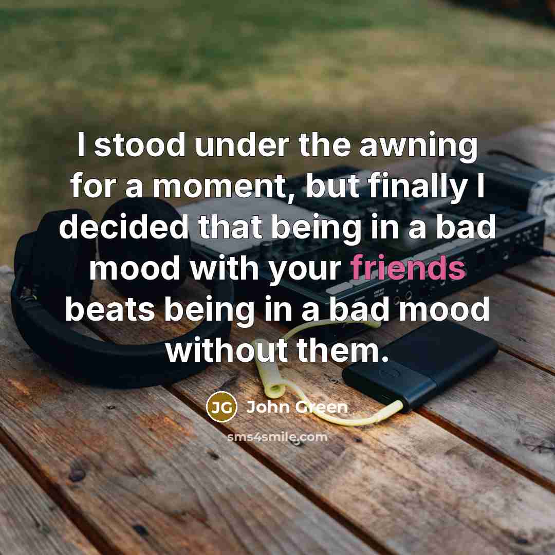 “I stood under the awning for a moment, but finally I decided that being in a bad mood with your friends beats being in a bad mood without them.” quote by John Green