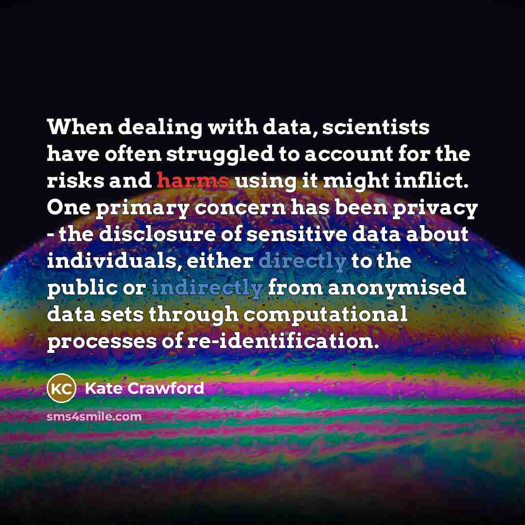 “When dealing with data, scientists have often struggled to account for the risks and harms using it might inflict. One primary concern has been privacy - the disclosure of sensitive data about individuals, either directly to the public or indirectly from anonymised data sets through computational…” quote by Kate Crawford