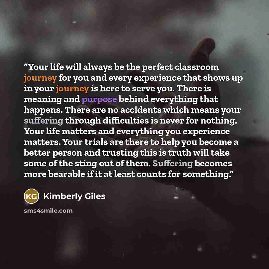 “Your life will always be the perfect classroom journey for you and every experience that shows up in your journey is here to serve you. There is meaning and purpose behind everything that happens. There are no accidents which means your suffering through difficulties is never for nothing. Your…” quote by Kimberly Giles