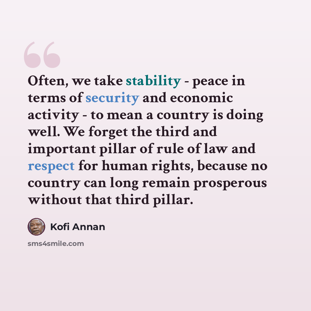 “Often, we take stability - peace in terms of security and economic activity - to mean a country is doing well. We forget the third and important pillar of rule of law and respect for human rights, because no country can long remain prosperous without that third pillar.” quote by Kofi Annan