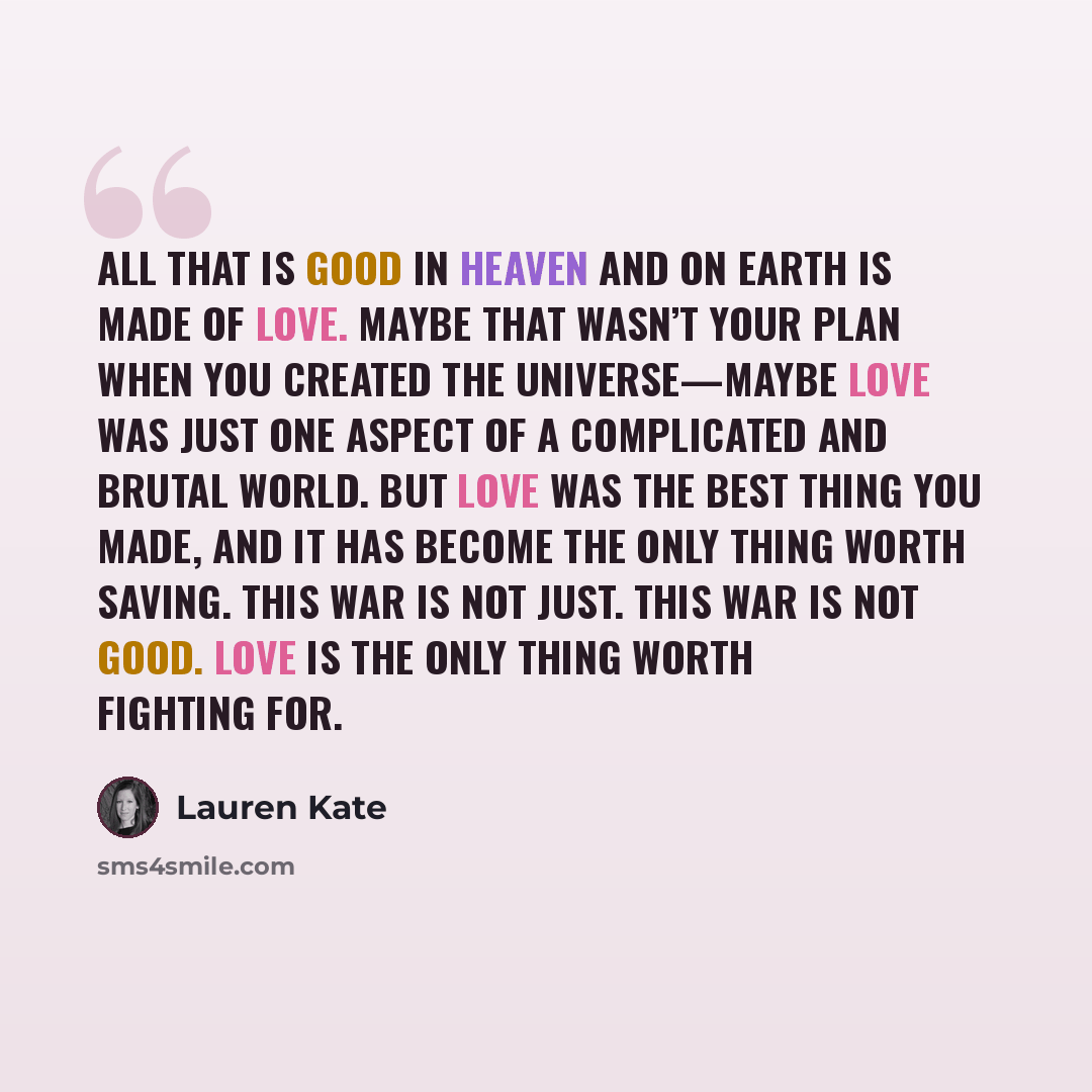 “All that is good in Heaven and on Earth is made of love. Maybe that wasn’t your plan when you created the universe—maybe love was just one aspect of a complicated and brutal world. But love was the best thing you made, and it has become the only thing worth saving. This war is not just. This war…” quote by Lauren Kate