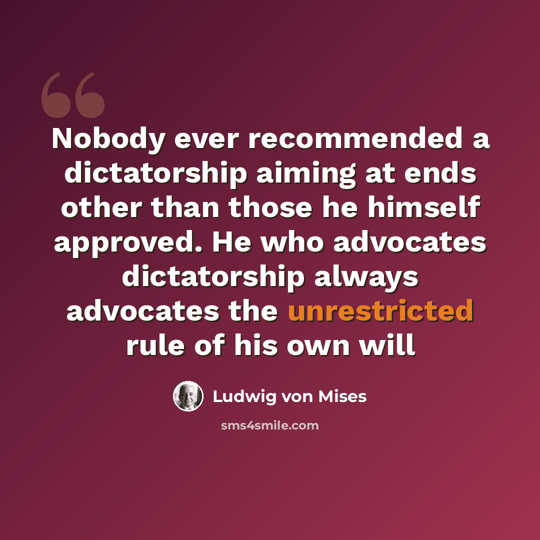 “Nobody ever recommended a dictatorship aiming at ends other than those he himself approved. He who advocates dictatorship always advocates the unrestricted rule of his own will” quote by Ludwig von Mises