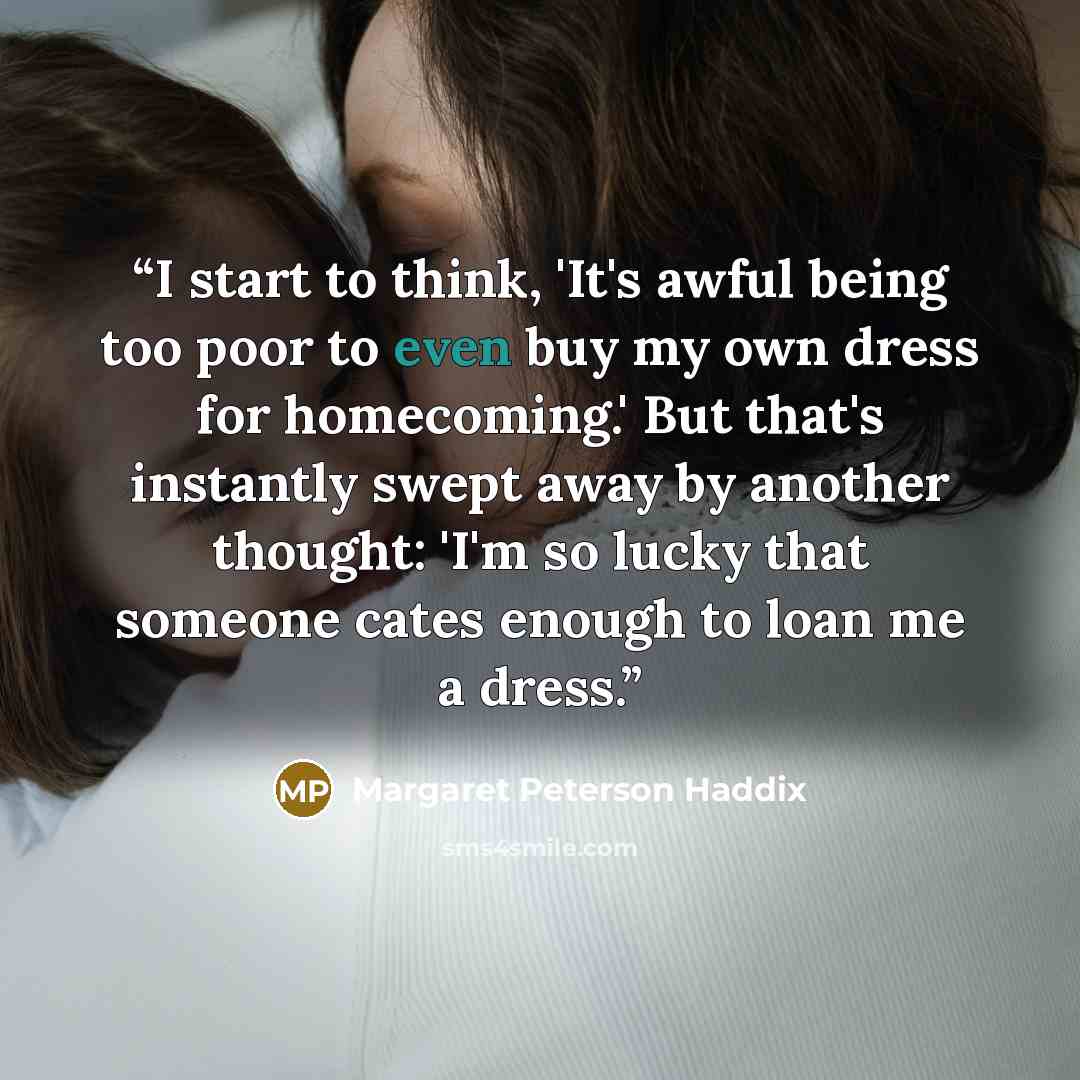 “I start to think, 'It's awful being too poor to even buy my own dress for homecoming.' But that's instantly swept away by another thought: 'I'm so lucky that someone cates enough to loan me a dress.” quote by Margaret Peterson Haddix