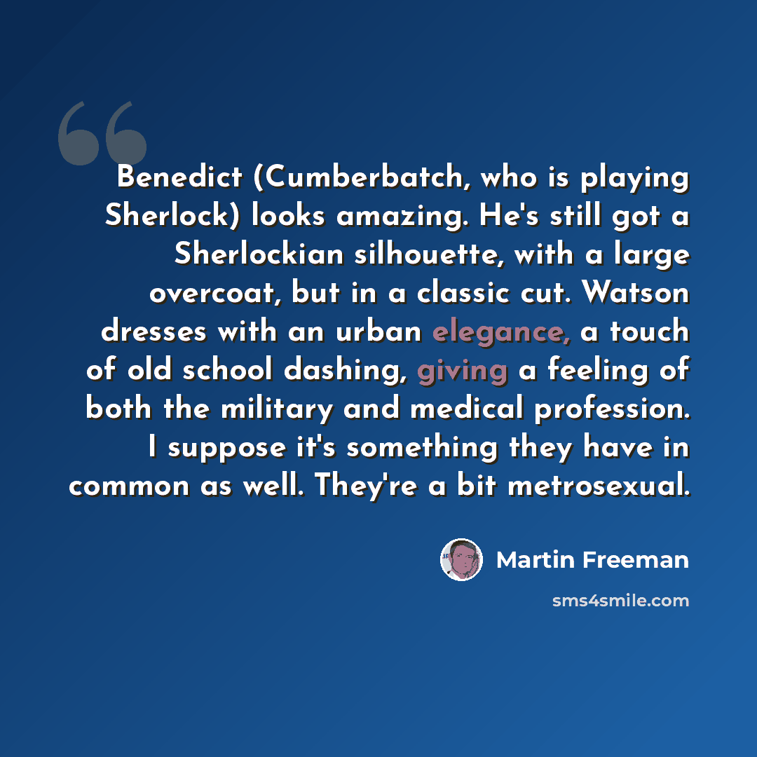 “Benedict (Cumberbatch, who is playing Sherlock) looks amazing. He's still got a Sherlockian silhouette, with a large overcoat, but in a classic cut. Watson dresses with an urban elegance, a touch of old school dashing, giving a feeling of both the military and medical profession. I suppose it's…” quote by Martin Freeman