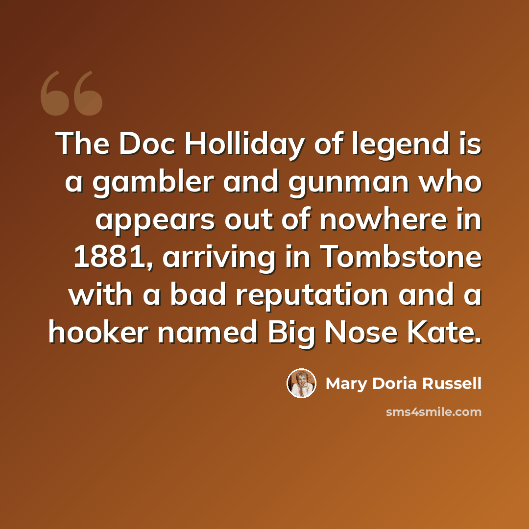 “The Doc Holliday of legend is a gambler and gunman who appears out of nowhere in 1881, arriving in Tombstone with a bad reputation and a hooker named Big Nose Kate.” quote by Mary Doria Russell