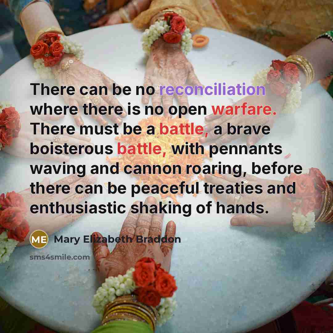 “There can be no reconciliation where there is no open warfare. There must be a battle, a brave boisterous battle, with pennants waving and cannon roaring, before there can be peaceful treaties and enthusiastic shaking of hands.” quote by Mary Elizabeth Braddon