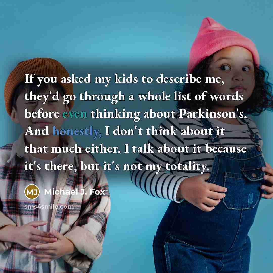 “If you asked my kids to describe me, they'd go through a whole list of words before even thinking about Parkinson's. And honestly, I don't think about it that much either. I talk about it because it's there, but it's not my totality.” quote by Michael J. Fox