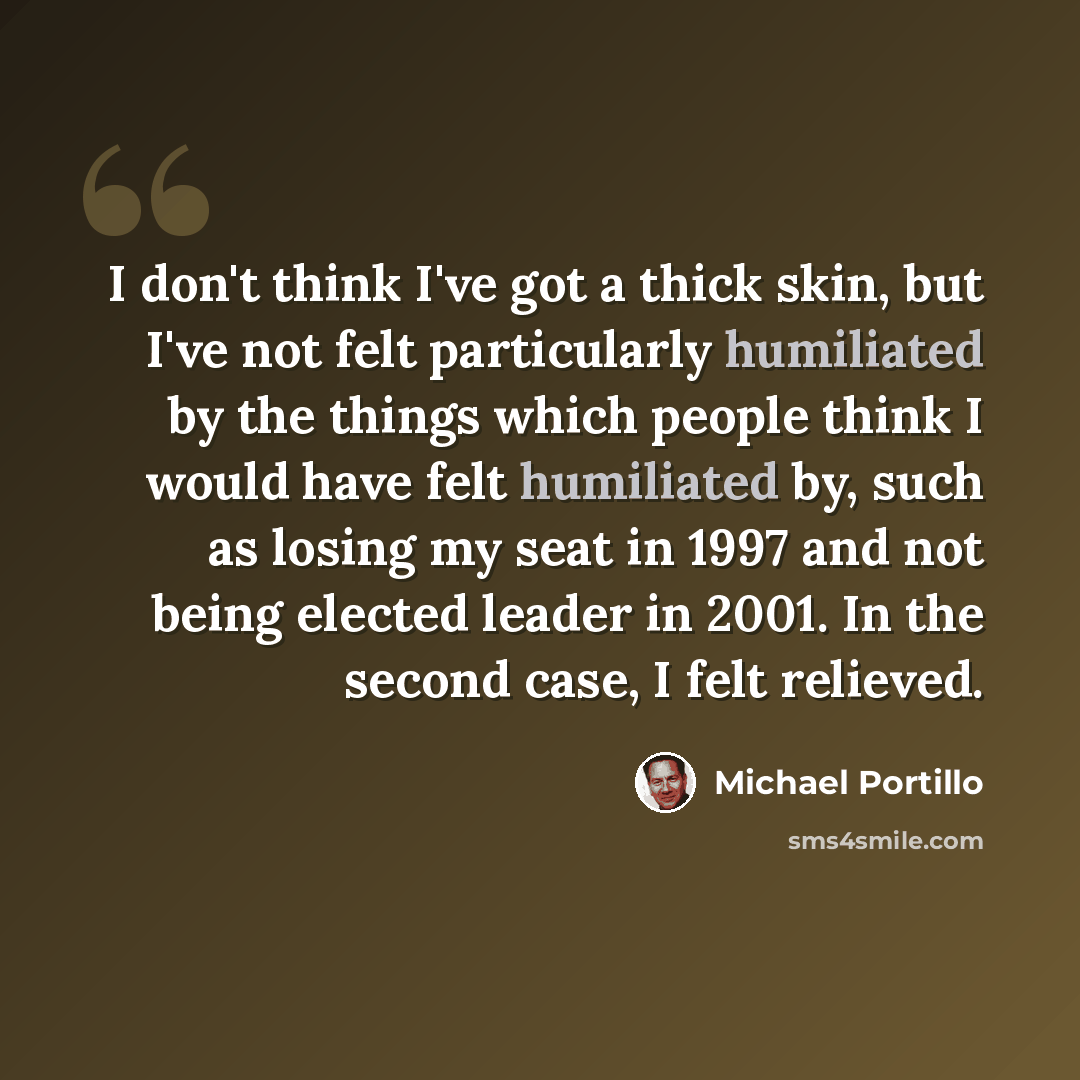 “I don't think I've got a thick skin, but I've not felt particularly humiliated by the things which people think I would have felt humiliated by, such as losing my seat in 1997 and not being elected leader in 2001. In the second case, I felt relieved.” quote by Michael Portillo