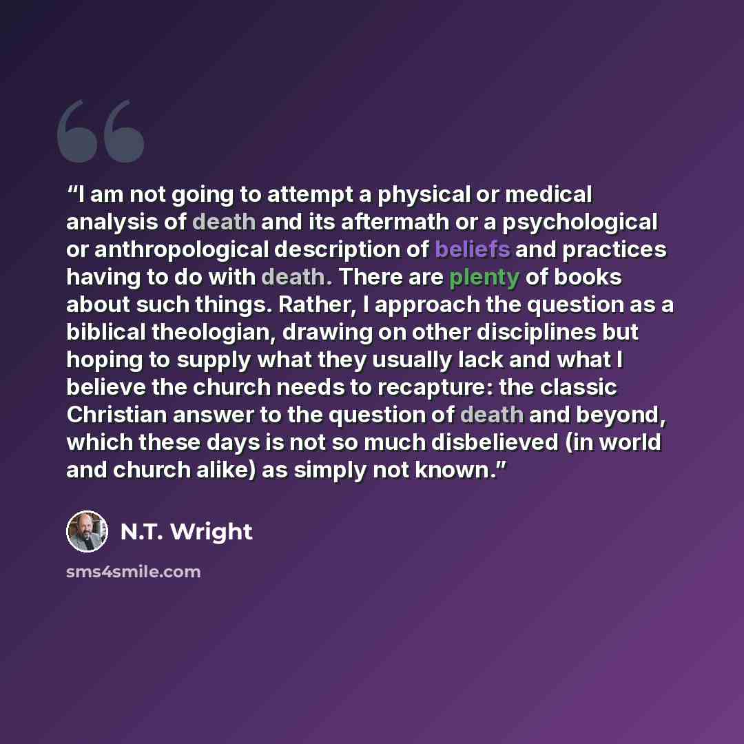 “I am not going to attempt a physical or medical analysis of death and its aftermath or a psychological or anthropological description of beliefs and practices having to do with death. There are plenty of books about such things. Rather, I approach the question as a biblical theologian, drawing on…” quote by N.T. Wright