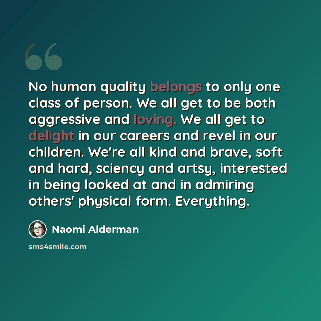 “No human quality belongs to only one class of person. We all get to be both aggressive and loving. We all get to delight in our careers and revel in our children. We're all kind and brave, soft and hard, sciency and artsy, interested in being looked at and in admiring others' physical form…” quote by Naomi Alderman