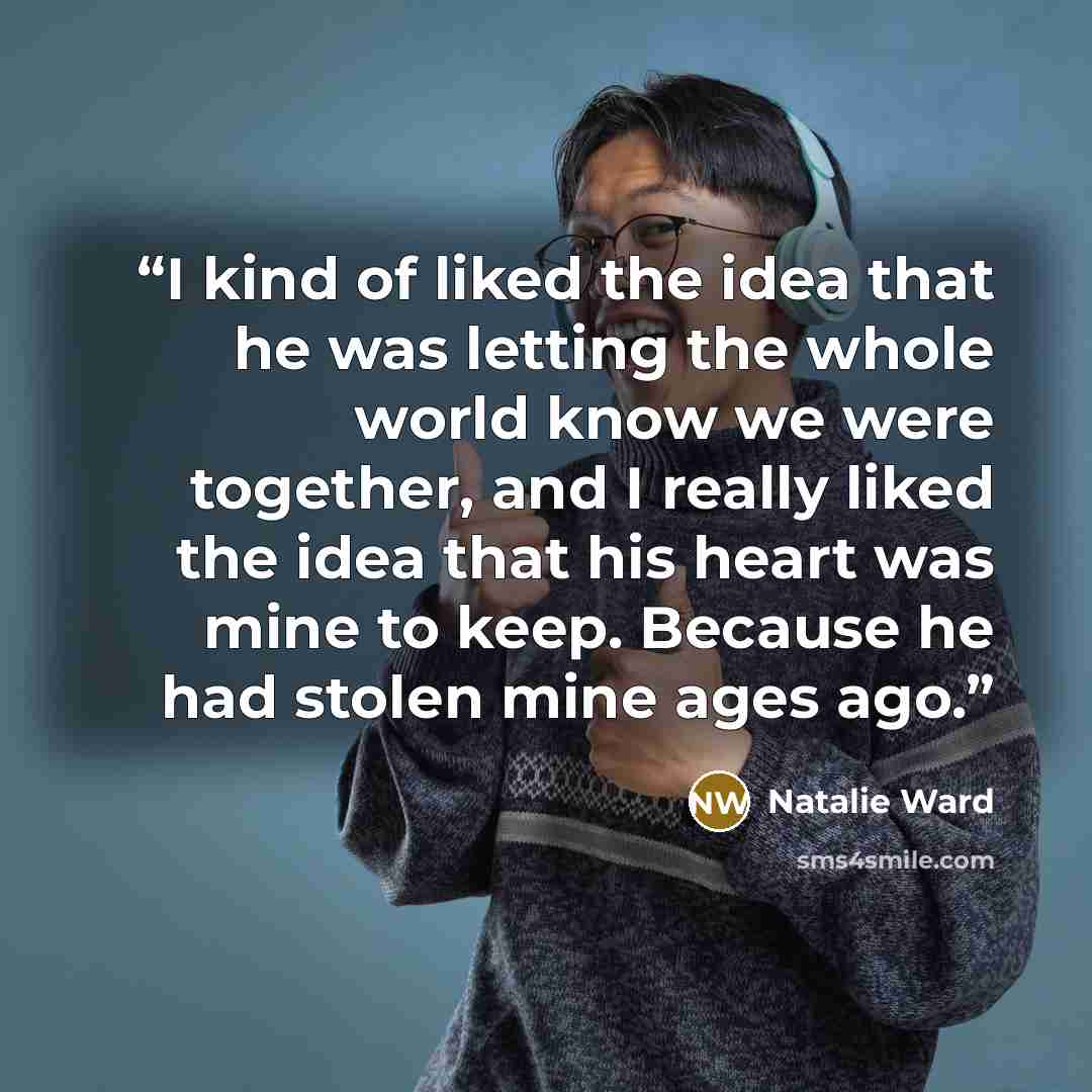 “I kind of liked the idea that he was letting the whole world know we were together, and I really liked the idea that his heart was mine to keep. Because he had stolen mine ages ago.” quote by Natalie Ward