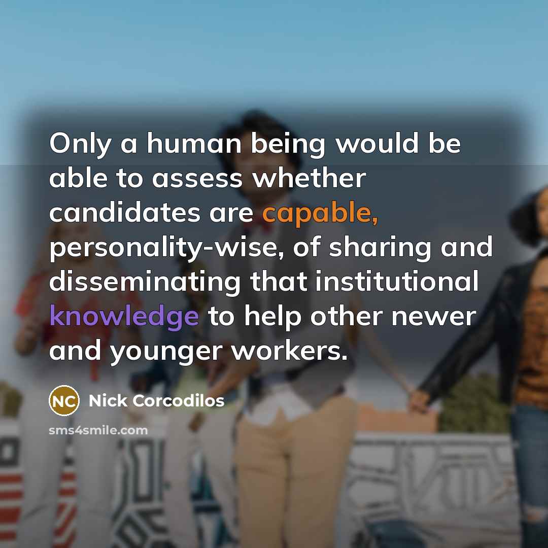 “Only a human being would be able to assess whether candidates are capable, personality-wise, of sharing and disseminating that institutional knowledge to help other newer and younger workers.” quote by Nick Corcodilos