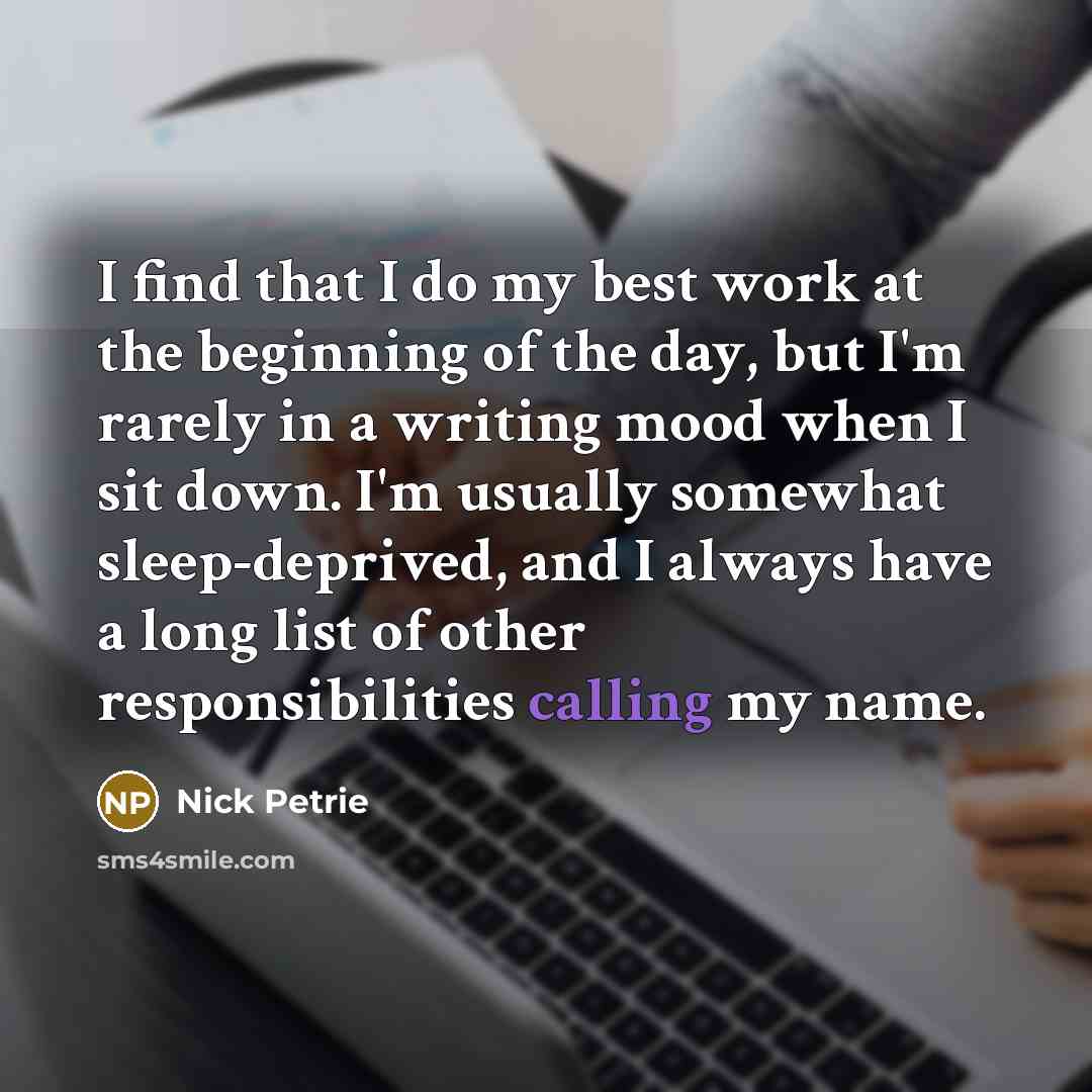 “I find that I do my best work at the beginning of the day, but I'm rarely in a writing mood when I sit down. I'm usually somewhat sleep-deprived, and I always have a long list of other responsibilities calling my name.” quote by Nick Petrie