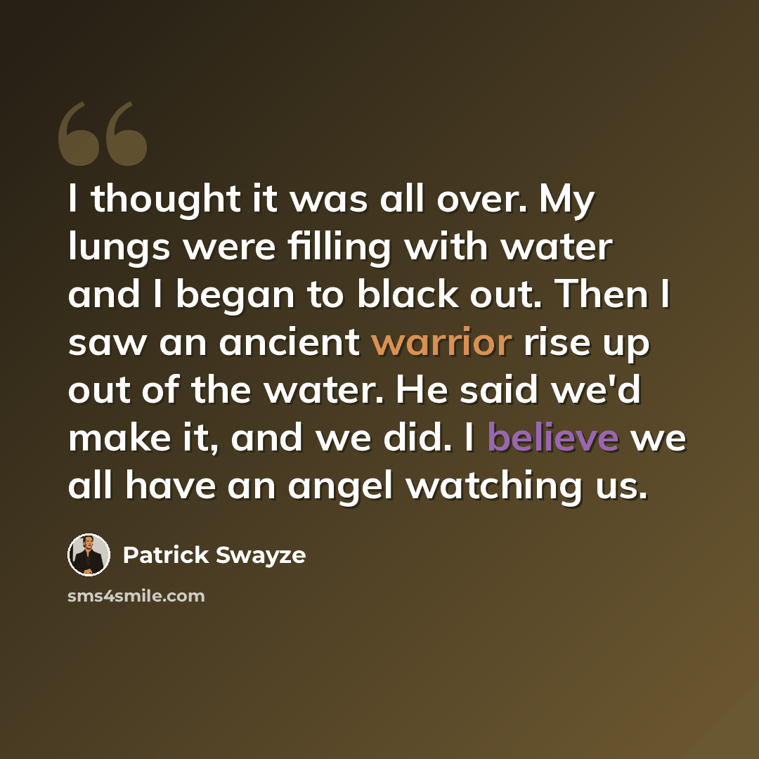 “I thought it was all over. My lungs were filling with water and I began to black out. Then I saw an ancient warrior rise up out of the water. He said we'd make it, and we did. I believe we all have an angel watching us.” quote by Patrick Swayze
