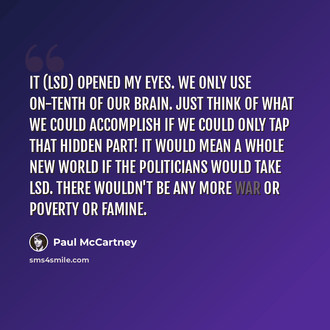 “It (LSD) opened my eyes. We only use on-tenth of our brain. Just think of what we could accomplish if we could only tap that hidden part! It would mean a whole new world if the politicians would take LSD. There wouldn't be any more war or poverty or famine.” quote by Paul McCartney