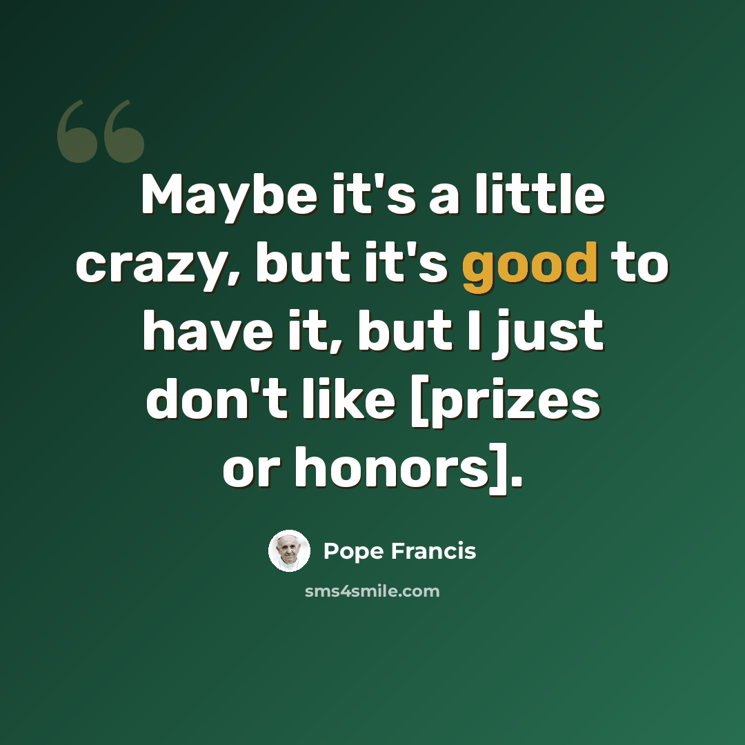“Maybe it's a little crazy, but it's good to have it, but I just don't like [prizes or honors].” quote by Pope Francis