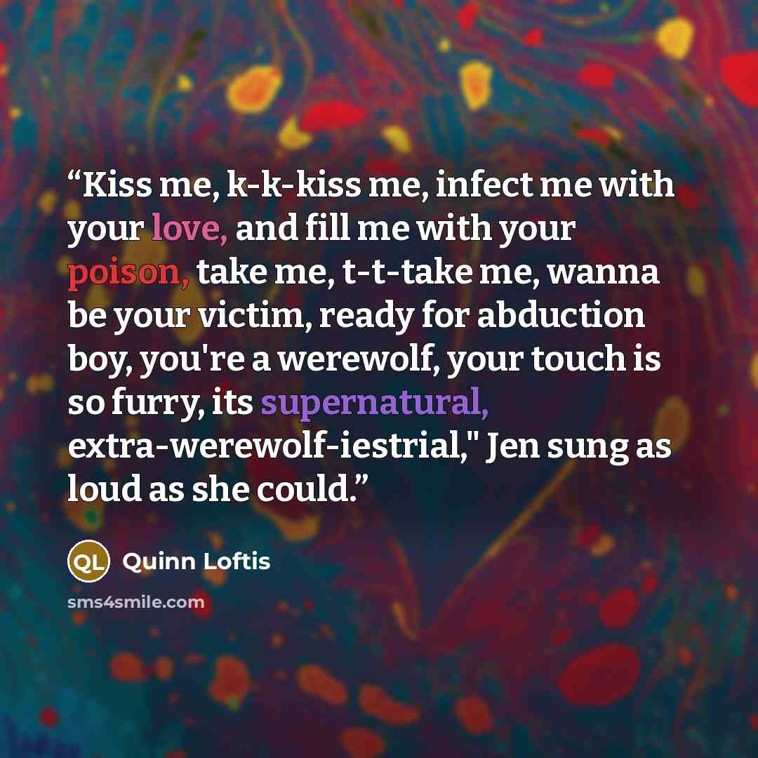 “Kiss me, k-k-kiss me, infect me with your love, and fill me with your poison, take me, t-t-take me, wanna be your victim, ready for abduction boy, you're a werewolf, your touch is so furry, its supernatural, extra-werewolf-iestrial," Jen sung as loud as she could.” quote by Quinn Loftis