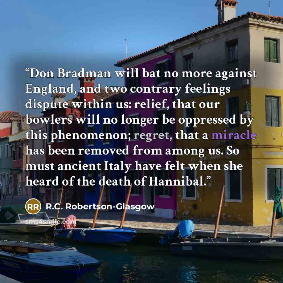 “Don Bradman will bat no more against England, and two contrary feelings dispute within us: relief, that our bowlers will no longer be oppressed by this phenomenon; regret, that a miracle has been removed from among us. So must ancient Italy have felt when she heard of the death of Hannibal.” quote by R.C. Robertson-Glasgow