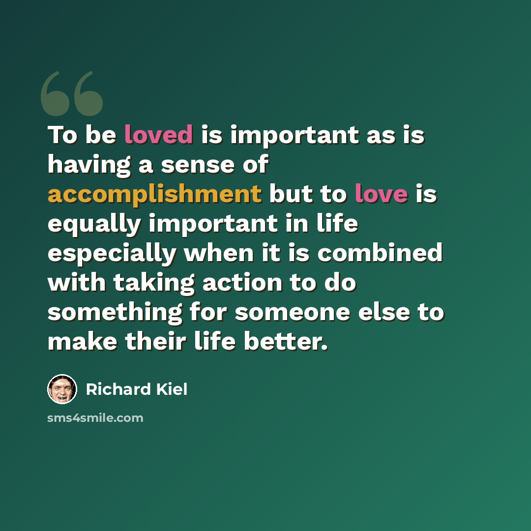 “To be loved is important as is having a sense of accomplishment but to love is equally important in life especially when it is combined with taking action to do something for someone else to make their life better.” quote by Richard Kiel