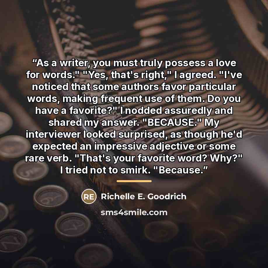 “As a writer, you must truly possess a love for words." "Yes, that's right," I agreed. "I've noticed that some authors favor particular words, making frequent use of them. Do you have a favorite?" I nodded assuredly and shared my answer. "BECAUSE." My interviewer looked surprised, as though he'd…” quote by Richelle E. Goodrich