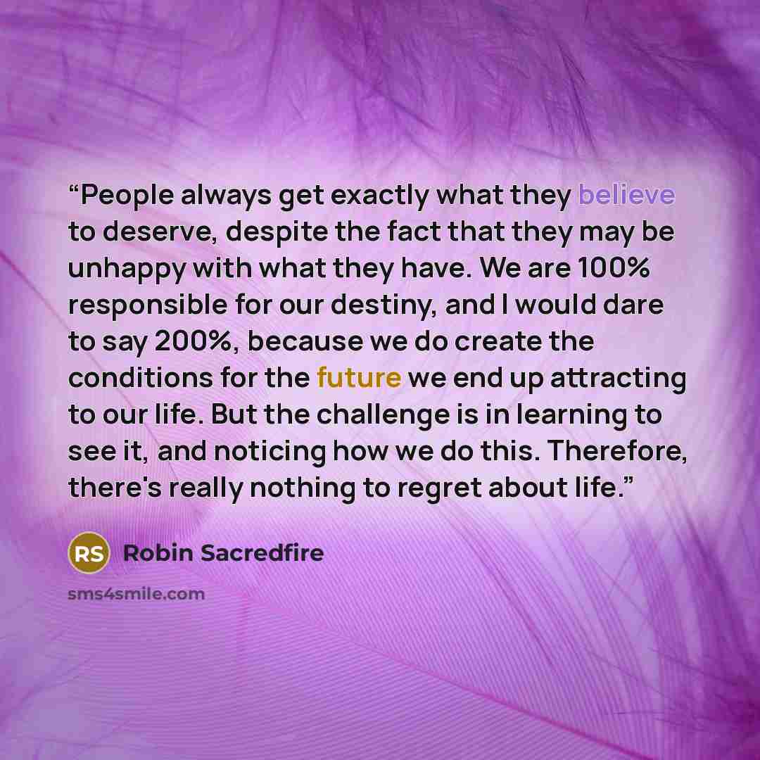 “People always get exactly what they believe to deserve, despite the fact that they may be unhappy with what they have. We are 100% responsible for our destiny, and I would dare to say 200%, because we do create the conditions for the future we end up attracting to our life. But the challenge is in…” quote by Robin Sacredfire