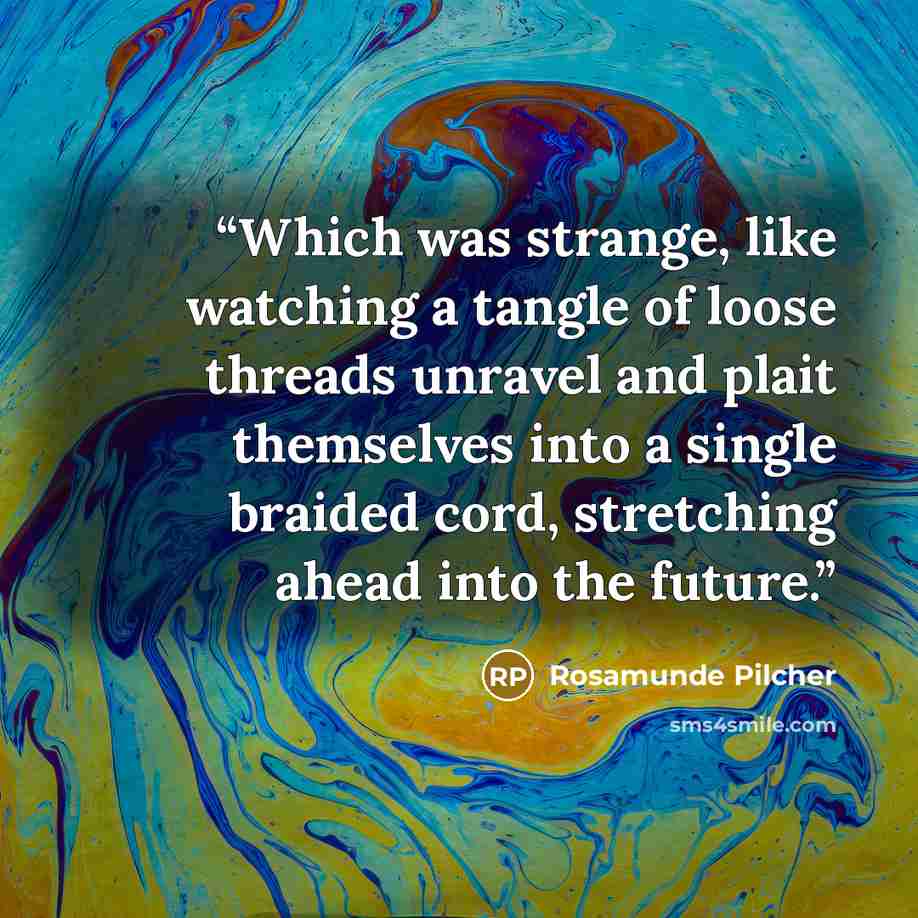 “Which was strange, like watching a tangle of loose threads unravel and plait themselves into a single braided cord, stretching ahead into the future.” quote by Rosamunde Pilcher