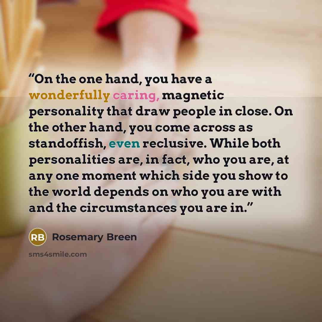 “On the one hand, you have a wonderfully caring, magnetic personality that draw people in close. On the other hand, you come across as standoffish, even reclusive. While both personalities are, in fact, who you are, at any one moment which side you show to the world depends on who you are with and…” quote by Rosemary Breen