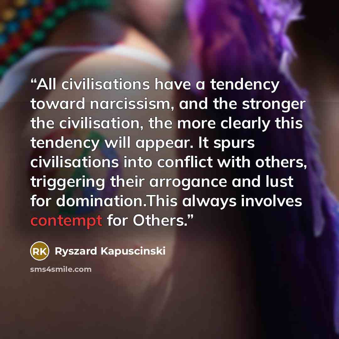 “All civilisations have a tendency toward narcissism, and the stronger the civilisation, the more clearly this tendency will appear. It spurs civilisations into conflict with others, triggering their arrogance and lust for domination.This always involves contempt for Others.” quote by Ryszard Kapuściński