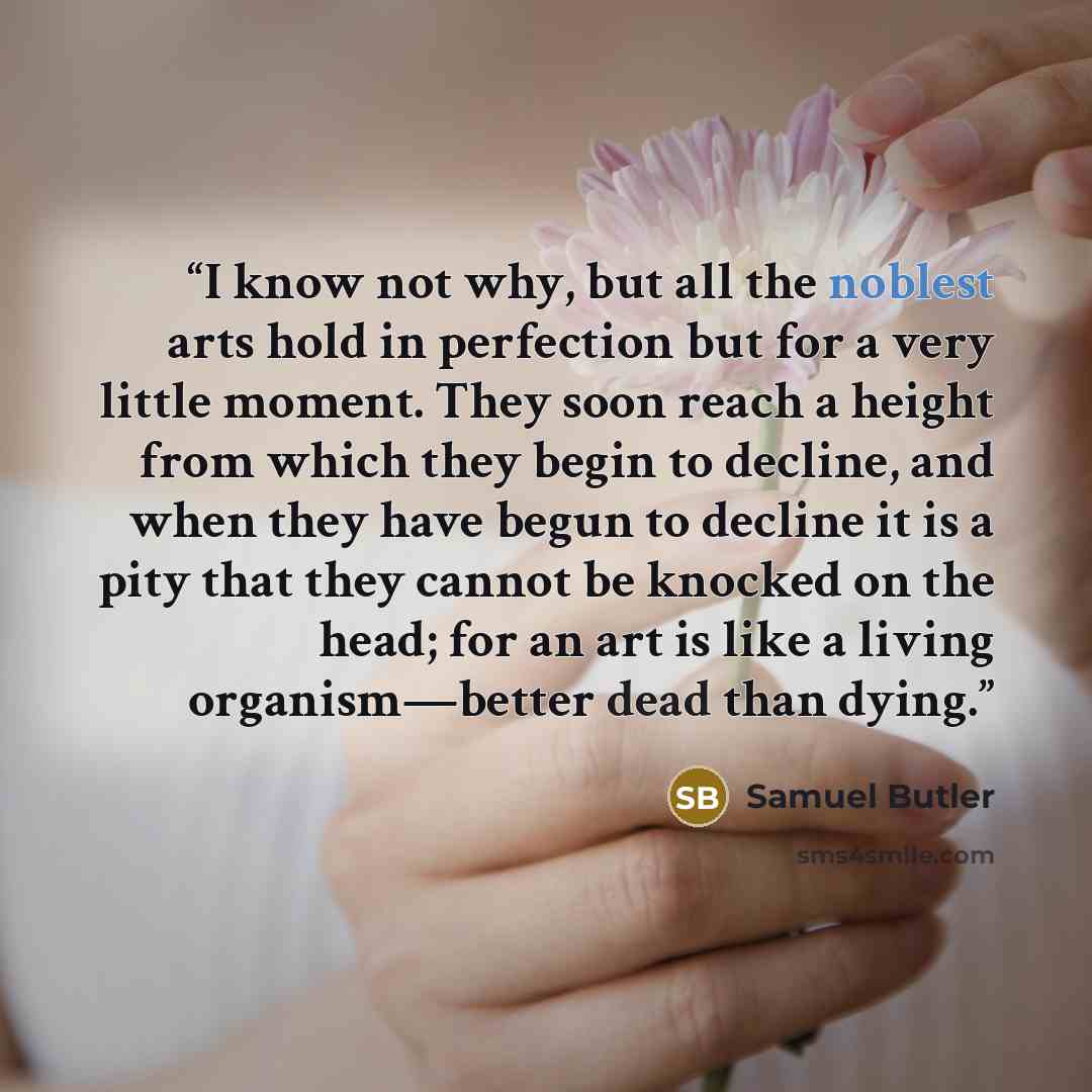 “I know not why, but all the noblest arts hold in perfection but for a very little moment. They soon reach a height from which they begin to decline, and when they have begun to decline it is a pity that they cannot be knocked on the head; for an art is like a living organism—better dead than dying.” quote by Samuel Butler